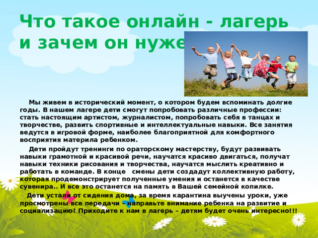 Что такое онлайн - лагерь и зачем он нужен?    Мы живем в исторический момент, о котором будем вспоминать долгие годы. В нашем лагере дети смогут попробовать различные профессии: стать настоящим артистом, журналистом, попробовать себя в танцах и творчестве, развить спортивные и интеллектуальные навыки. Все занятия ведутся в игровой форме, наиболее благоприятной для комфортного восприятия материла ребенком.  Дети пройдут тренинги по ораторскому мастерству, будут развивать навыки грамотной и красивой речи, научатся красиво двигаться, получат навыки техники рисования и творчества, научатся мыслить креативно и работать в команде. В конце смены дети создадут коллективную работу, которая продемонстрирует полученные умения и останется в качестве сувенира.. И все это останется на память в Вашей семейной копилке.  Дети устали от сидения дома, за время карантина выучены уроки, уже просмотрены все передачи – направьте внимание ребенка на развитие и социализацию! Приходите к нам в лагерь – детям будет очень интересно!!!  
