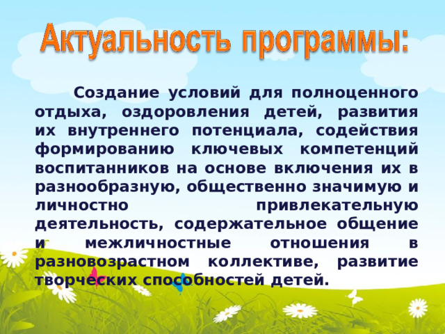   Создание условий для полноценного отдыха, оздоровления детей, развития их внутреннего потенциала, содействия формированию ключевых компетенций воспитанников на основе включения их в разнообразную, общественно значимую и личностно привлекательную деятельность, содержательное общение и межличностные отношения в разновозрастном коллективе, развитие творческих способностей детей.     