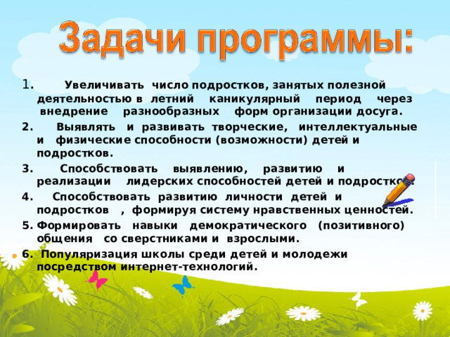 1 . Увеличивать число подростков, занятых полезной деятельностью в летний каникулярный период через внедрение разнообразных форм организации досуга. 2. Выявлять и развивать творческие, интеллектуальные и физические способности (возможности) детей и подростков. 3. Способствовать выявлению, развитию и реализации лидерских способностей детей и подростков. 4. Способствовать развитию личности детей и подростков , формируя систему нравственных ценностей. Формировать навыки демократического (позитивного) общения со сверстниками и взрослыми.  Популяризация школы  среди детей и молодежи посредством интернет-технологий.    