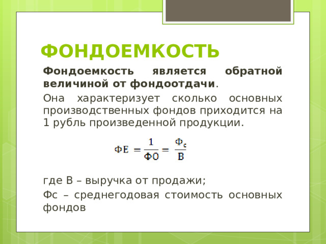 Фондоемкость Фондоемкость является обратной величиной от фондоотдачи . Она характеризует сколько основных производственных фондов приходится на 1 рубль произведенной продукции. где В – выручка от продажи; Фс – среднегодовая стоимость основных фондов 