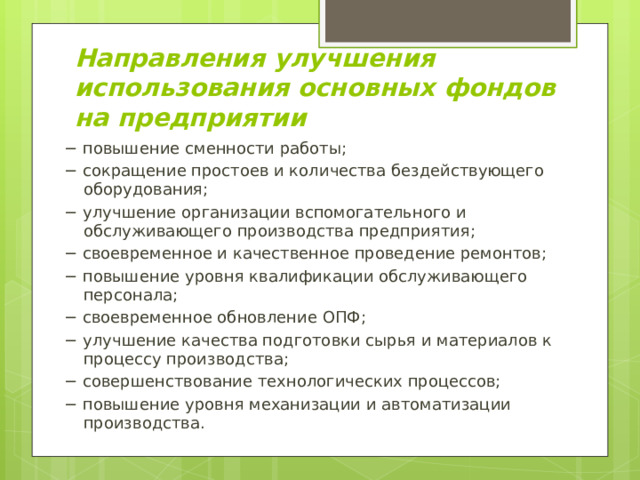Направления улучшения использования основных фондов на предприятии − повышение сменности работы; − сокращение простоев и количества бездействующего оборудования; − улучшение организации вспомогательного и обслуживающего производства предприятия; − своевременное и качественное проведение ремонтов; − повышение уровня квалификации обслуживающего персонала; − своевременное обновление ОПФ; − улучшение качества подготовки сырья и материалов к процессу производства; − совершенствование технологических процессов; − повышение уровня механизации и автоматизации производства. 