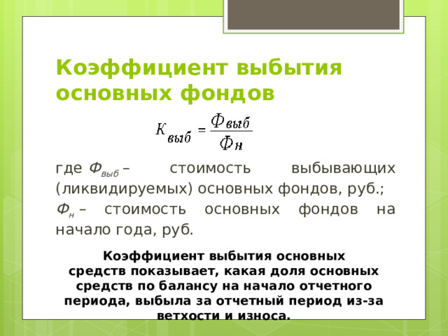 Коэффициент выбытия основных фондов где  Ф выб  – стоимость выбывающих (ликвидируемых) основных фондов, руб.; Ф н  – стоимость основных фондов на начало года, руб. Коэффициент выбытия основных средств показывает, какая доля основных средств по балансу на начало отчетного периода, выбыла за отчетный период из-за ветхости и износа. 