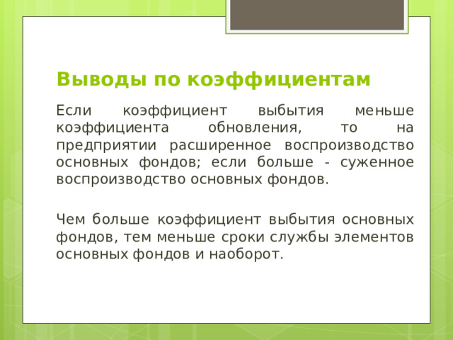 Выводы по коэффициентам Если коэффициент выбытия меньше коэффициента обновления, то на предприятии расширенное воспроизводство основных фондов; если больше - суженное воспроизводство основных фондов. Чем больше коэффициент выбытия основных фондов, тем меньше сроки службы элементов основных фондов и наоборот. 