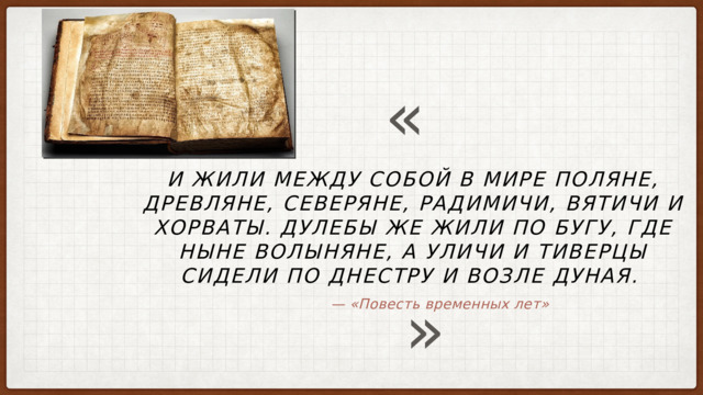 « И жили между собой в мире поляне, древляне, северяне, радимичи, вятичи и хорваты. Дулебы же жили по Бугу, где ныне волыняне, а уличи и тиверцы сидели по Днестру и возле Дуная. » — «Повесть временных лет» 