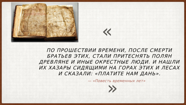 « По прошествии времени, после смерти братьев этих, стали притеснять полян древляне и иные окрестные люди. И нашли их хазары сидящими на горах этих и лесах и сказали: «Платите нам дань». » — «Повесть временных лет» 