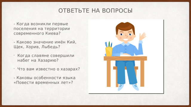Ответьте на вопросы - Когда возникли первые поселения на территории современного Киева? - Каково значение имён Кий, Щек, Хорив, Лыбедь? Когда славяне совершили набег на Хазарию? Что вам известно о хазарах? - Каковы особенности языка «Повести временных лет»? 