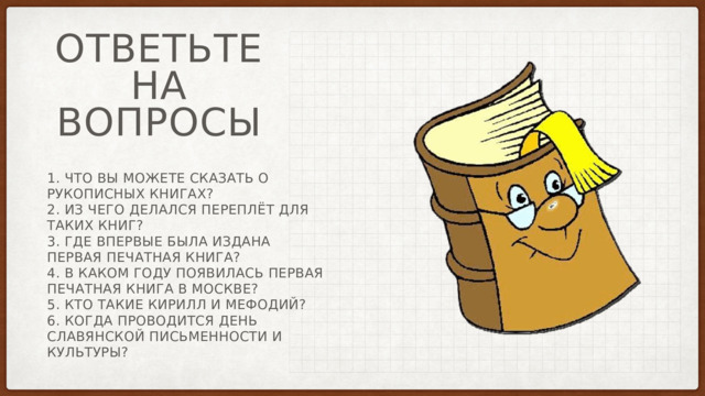 Ответьте на вопросы 1. Что вы можете сказать о рукописных книгах? 2. Из чего делался переплёт для таких книг? 3. Где впервые была издана первая печатная книга? 4. В каком году появилась первая печатная книга в Москве? 5. Кто такие Кирилл и Мефодий? 6. Когда проводится день славянской письменности и культуры? 