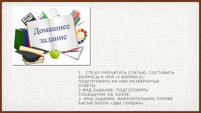 1. Стр.67-Прочитать статью, составить вопросы к ней (3 вопроса), подготовить на них развёрнутые ответы.  2.Инд.задание: подготовить сообщение об Эзопе.  3. Инд.задание: выразительное чтение басни Эзопа «Два горшка». 