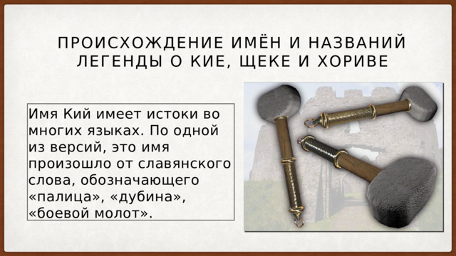  Происхождение имён и названий легенды о Кие, Щеке и Хориве Имя Кий имеет истоки во многих языках. По одной из версий, это имя произошло от славянского слова, обозначающего «палица», «дубина», «боевой молот». 