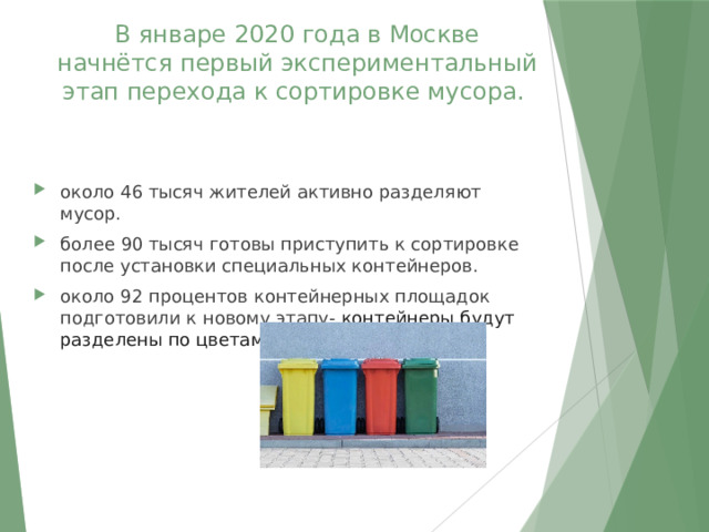 В январе 2020 года в Москве начнётся первый экспериментальный этап перехода к сортировке мусора. около 46 тысяч жителей активно разделяют мусор. более 90 тысяч готовы приступить к сортировке после установки специальных контейнеров. около 92 процентов контейнерных площадок подготовили к новому этапу- контейнеры будут разделены по цветам. 