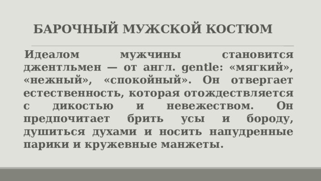 БАРОЧНЫЙ МУЖСКОЙ КОСТЮМ Идеалом мужчины становится джентльмен — от англ. gentle: «мягкий», «нежный», «спокойный».  Он отвергает естественность, которая отождествляется с дикостью и невежеством. Он предпочитает брить усы и бороду, душиться духами и носить напудренные парики и кружевные манжеты. 