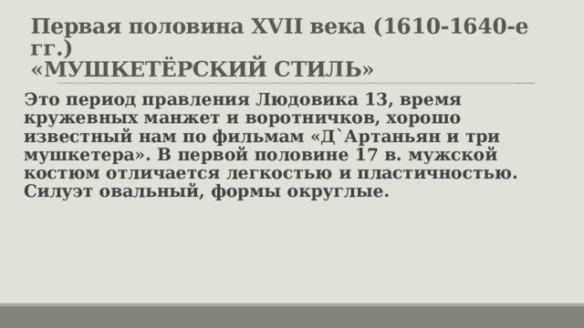Первая половина XVII века (1610-1640-е гг.)  «МУШКЕТЁРСКИЙ СТИЛЬ» Это период правления Людовика 13, время кружевных манжет и воротничков, хорошо известный нам по фильмам «Д`Артаньян и три мушкетера». В первой половине 17 в. мужской костюм отличается легкостью и пластичностью. Силуэт овальный, формы округлые. 