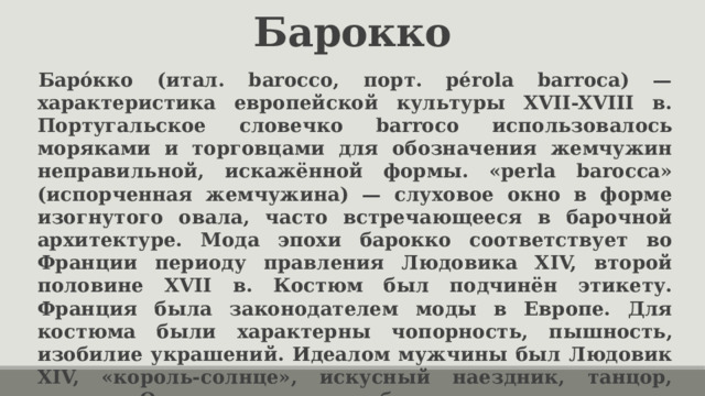 Барокко Баро́кко (итал. barocco, порт. pérola barroca) — характеристика европейской культуры XVII-XVIII в. Португальское словечко barroco использовалось моряками и торговцами для обозначения жемчужин неправильной, искажённой формы. «perla barocca» (испорченная жемчужина) — слуховое окно в форме изогнутого овала, часто встречающееся в барочной архитектуре. Мода эпохи барокко соответствует во Франции периоду правления Людовика XIV, второй половине XVII в. Костюм был подчинён этикету. Франция была законодателем моды в Европе. Для костюма были характерны чопорность, пышность, изобилие украшений. Идеалом мужчины был Людовик XIV, «король-солнце», искусный наездник, танцор, стрелок. Он носил высокие каблуки. 