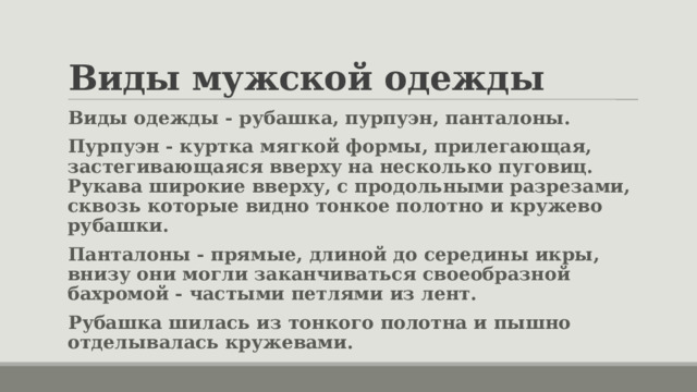 Виды мужской одежды Виды одежды - рубашка, пурпуэн, панталоны. Пурпуэн - куртка мягкой формы, прилегающая, застегивающаяся вверху на несколько пуговиц. Рукава широкие вверху, с продольными разрезами, сквозь которые видно тонкое полотно и кружево рубашки. Панталоны - прямые, длиной до середины икры, внизу они могли заканчиваться своеобразной бахромой - частыми петлями из лент. Рубашка шилась из тонкого полотна и пышно отделывалась кружевами. 