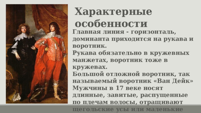 Характерные особенности Главная линия - горизонталь, доминанта приходится на рукава и воротник. Рукава обязательно в кружевных манжетах, воротник тоже в кружевах. Большой отложной воротник, так называемый воротник «Ван Дейк» Мужчины в 17 веке носят длинные, завитые, распущенные по плечам волосы, отращивают щегольские усы или маленькие пикантные усики. 