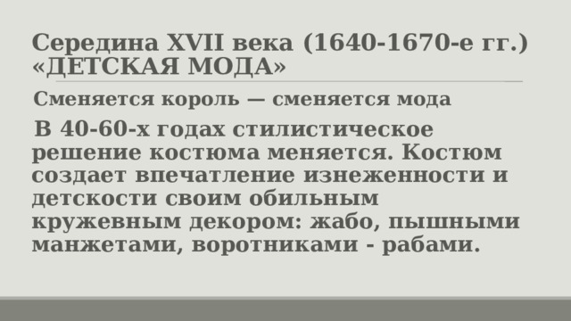 Середина XVII века (1640-1670-е гг.)  «ДЕТСКАЯ МОДА» Сменяется король — сменяется мода В 40-60-х годах стилистическое решение костюма меняется. Костюм создает впечатление изнеженности и детскости своим обильным кружевным декором: жабо, пышными манжетами, воротниками - рабами. 
