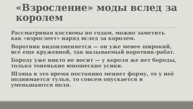 «Взросление» моды вслед за королем Рассматривая костюмы по годам, можно заметить как «взрослеет» наряд вслед за королем. Воротник видоизменяется — он уже менее широкий, все еще кружевной, так называемый воротник-рабат. Бороду уже никто не носит — у короля же нет бороды, только тоненькие юношеские усики. Шляпа в это время постоянно меняет форму, то у неё поднимается тулья, то совсем опускается и уменьшаются поля. 