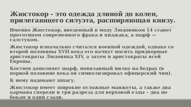 Жюстокор - это одежда длиной до колен, прилегающего силуэта, расширяющая книзу. Именно Жюстокор, введенный в моду Людовиком 14 станет прототипом современного фрака и пиджака, а шарф — галстуком. Жюстокор изначально считался военной одеждой, однако со второй половины XVII века его начнут носить придворные аристократы Людовика XIV, а затем и аристократы всей Европы. Костюм дополняет шарф, повязанный низко на бедрах (в первой половине века он символизировал офицерский чин). К нему надевают шпагу. Жюстокор имеет широкие отложные манжеты, а также два кармана спереди и три разреза для верховой езды – два по бокам и один сзади. 