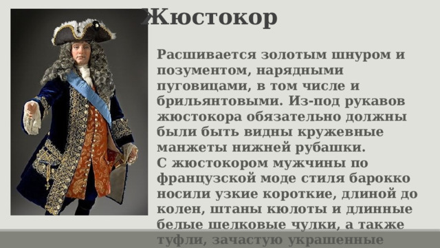 Жюстокор Расшивается золотым шнуром и позументом, нарядными пуговицами, в том числе и брильянтовыми. Из-под рукавов жюстокора обязательно должны были быть видны кружевные манжеты нижней рубашки. С жюстокором мужчины по французской моде стиля барокко носили узкие короткие, длиной до колен, штаны кюлоты и длинные белые шелковые чулки, а также туфли, зачастую украшенные бантом. 
