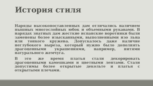 История стиля Наряды высокопоставленных дам отличались наличием пышных многослойных юбок и объемными рукавами. В нарядах знатных дам жесткие испанские воротники были заменены более изысканными, выполненными изо льна или тонкого кружева. Допускалось даже наличие неглубокого выреза, который нужно было дополнять драгоценными украшениями, например, нитями натурального жемчуга. В это же время платья стали декорировать драгоценными камешками и цветными лентами. Стали допустимы более открытые декольте и платья с открытыми плечами. 