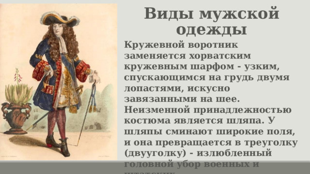 Виды мужской одежды Кружевной воротник заменяется хорватским кружевным шарфом - узким, спускающимся на грудь двумя лопастями, искусно завязанными на шее. Неизменной принадлежностью костюма является шляпа. У шляпы сминают широкие поля, и она превращается в треуголку (двууголку) - излюбленный головной убор военных и штатских. Туфли, — обязательно с пряжками — их богато украшали вплоть до бриллиантов. 