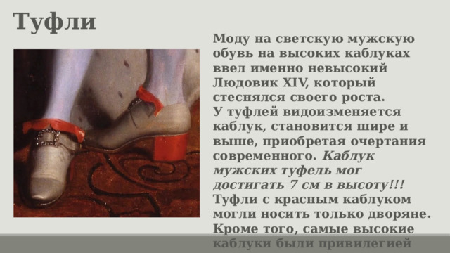 Туфли Моду на светскую мужскую обувь на высоких каблуках ввел именно невысокий Людовик XIV, который стеснялся своего роста. У туфлей видоизменяется каблук, становится шире и выше, приобретая очертания современного. Каблук мужских туфель мог достигать 7 см в высоту!!! Туфли с красным каблуком могли носить только дворяне. Кроме того, самые высокие каблуки были привилегией знати, двора и членов королевских семей. 