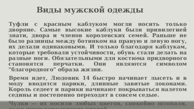 Виды мужской одежды Туфли с красным каблуком могли носить только дворяне. Самые высокие каблуки были привилегией знати, двора и членов королевских семей. Раньше не было разницы между ботинком на правую и левую ногу, их делали одинаковыми. И только благодаря каблукам, которые требовали устойчивости, обувь стали делать на разные ноги. Обязательными для костюма придворного становятся перчатки. Они являются символом 