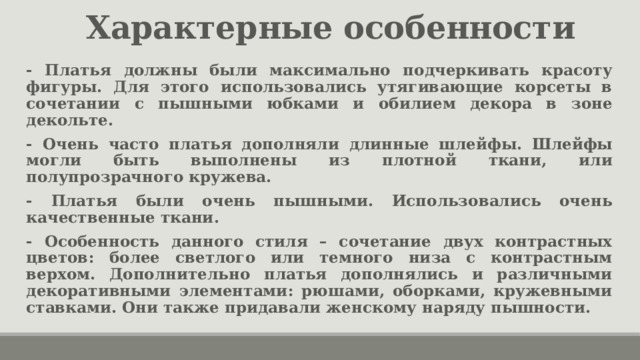 Характерные особенности - Платья должны были максимально подчеркивать красоту фигуры. Для этого использовались утягивающие корсеты в сочетании с пышными юбками и обилием декора в зоне декольте. - Очень часто платья дополняли длинные шлейфы. Шлейфы могли быть выполнены из плотной ткани, или полупрозрачного кружева. - Платья были очень пышными. Использовались очень качественные ткани. - Особенность данного стиля – сочетание двух контрастных цветов: более светлого или темного низа с контрастным верхом. Дополнительно платья дополнялись и различными декоративными элементами: рюшами, оборками, кружевными ставками. Они также придавали женскому наряду пышности. 