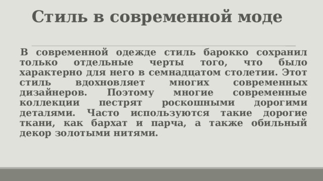 Стиль в современной моде   В современной одежде стиль барокко сохранил только отдельные черты того, что было характерно для него в семнадцатом столетии. Этот стиль вдохновляет многих современных дизайнеров. Поэтому многие современные коллекции пестрят роскошными дорогими деталями. Часто используются такие дорогие ткани, как бархат и парча, а также обильный декор золотыми нитями. 