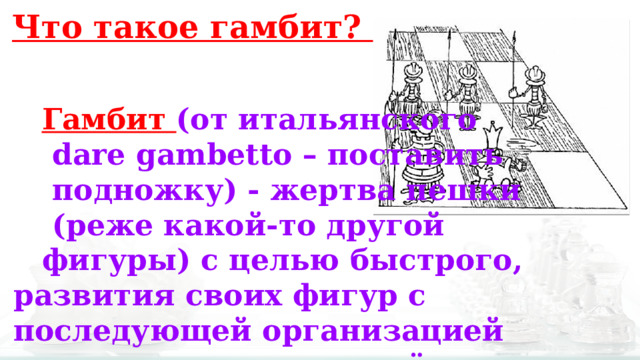 Что такое гамбит? Гамбит (от итальянского  dare gambetto – поставить  подножку) - жертва пешки  (реже какой-то другой фигуры) с целью быстрого, развития своих фигур с последующей организацией атаки на короля партнёра. 