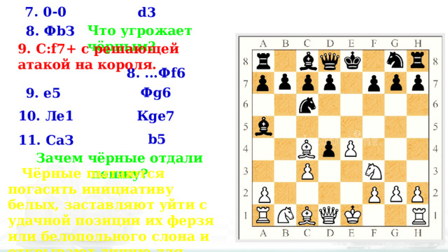 7. 0-0 d3 Что угрожает чёрным? 8. ФbЗ 9. C:f7+ с решающей атакой на короля.  8. ...Фf6 Фg6 9. е5 10. Ле1 Кgе7 b5 11. СаЗ Зачем чёрные отдали пешку?  Чёрные пытаются погасить инициативу белых, заставляют уйти с удачной позиции их ферзя или белопольного слона и открывают линию для своей ладьи 