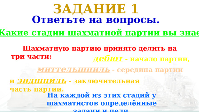 ЗАДАНИЕ 1 Ответьте на вопросы. 1. Какие стадии шахматной партии вы знаете?  Шахматную партию принято делить на три части: дебют - начало партии, миттельшпиль - середина партии и эндшпиль - заключительная часть партии. На каждой из этих стадий у шахматистов определённые задачи и цели. 