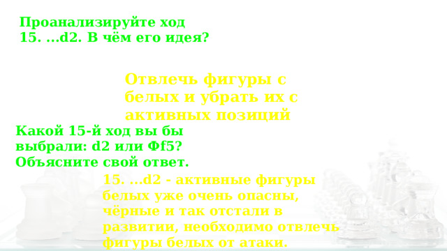 Проанализируйте ход 15. ...d2. В чём его идея? Отвлечь фигуры с белых и убрать их с активных позиций Какой 15-й ход вы бы выбрали: d2  или Фf5? Объясните свой ответ. 15. ...d2 - активные фигуры белых уже очень опасны, чёрные и так отстали в развитии, необходимо отвлечь фигуры белых от атаки. 