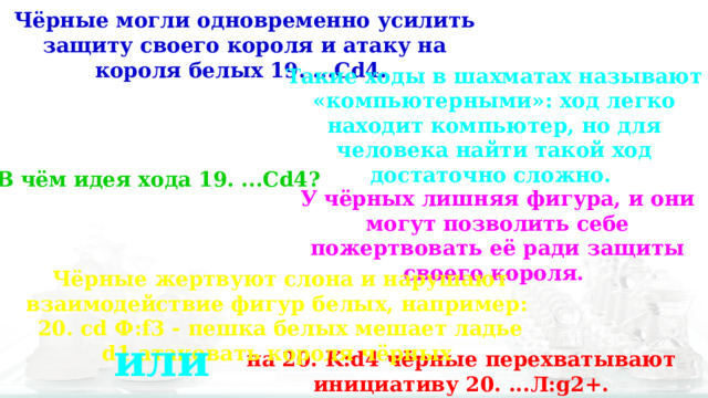 Чёрные могли одновременно усилить защиту своего короля и атаку на короля белых 19. ...Cd4. Такие ходы в шахматах называют «компьютерными»: ход легко находит компьютер, но для человека найти такой ход достаточно сложно. В чём идея хода 19. ...Cd4? У чёрных лишняя фигура, и они могут позволить себе пожертвовать её ради защиты своего короля. Чёрные жертвуют слона и нарушают взаимодействие фигур белых, например: 20. cd Ф:f3 - пешка белых мешает ладье d1 атаковать короля чёрных или на 20. K:d4 чёрные перехватывают инициативу 20. ...Л:g2+. 