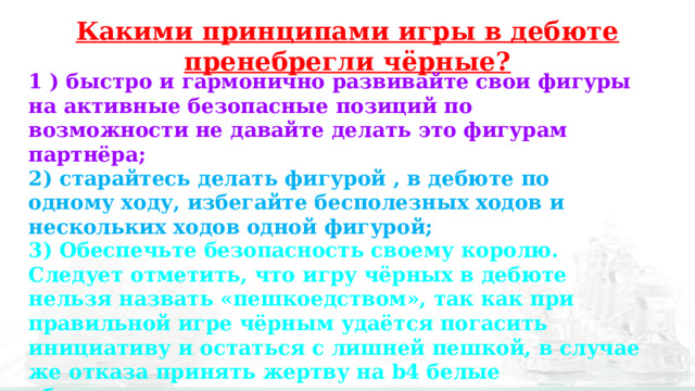 Какими принципами игры в дебюте пренебрегли чёрные? 1 ) быстро и гармонично развивайте свои фигуры на активные безопасные позиций по возможности не давайте делать это фигурам партнёра; 2) старайтесь делать фигурой , в дебюте по одному ходу, избегайте бесполезных ходов и нескольких ходов одной фигурой; 3) Обеспечьте безопасность своему королю. Следует отметить, что игру чёрных в дебюте нельзя назвать «пешкоедством», так как при правильной игре чёрным удаётся погасить инициативу и остаться с лишней пешкой, в случае же отказа принять жертву на b4 белые «бесплатно» захватывают пространство и выгоняют слона чёрных с хорошей позиции на с5. 