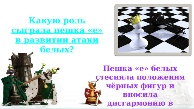 Какую роль сыграла пешка «е» в развитии атаки белых? Пешка «е» белых стесняла положения чёрных фигур и вносила дисгармонию в позицию чёрных. 