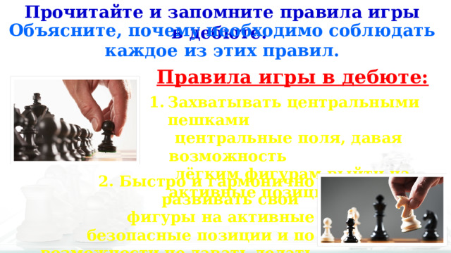 Прочитайте и запомните правила игры в дебюте. Объясните, почему необходимо соблюдать каждое из этих правил. Правила игры в дебюте: Захватывать центральными пешками  центральные поля, давая возможность  лёгким фигурам выйти на активные позиции. 2. Быстро и гармонично развивать свои  фигуры на активные безопасные позиции и по возможности не давать делать это фигурам партнёра. 