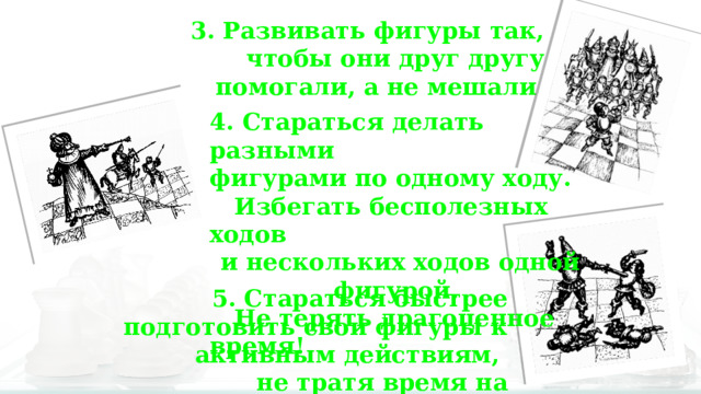 3. Развивать фигуры так, чтобы они друг другу помогали, а не мешали. 4. Стараться делать разными фигурами по одному ходу.  Избегать бесполезных ходов и нескольких ходов одной фигурой.  Не терять драгоценное время! 5. Стараться быстрее подготовить свои фигуры к активным действиям, не тратя время на «пешкоедство». 