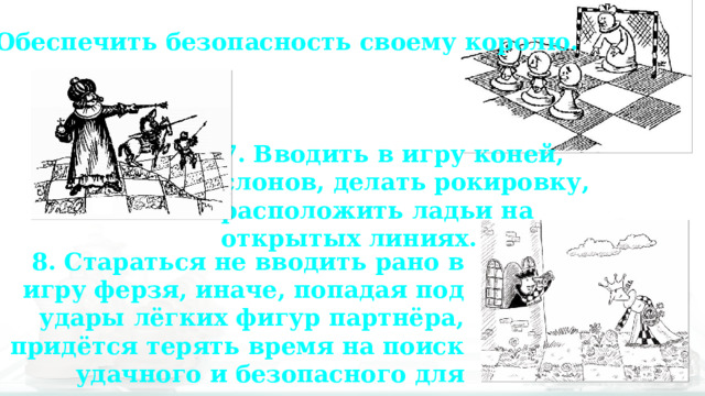 6. Обеспечить безопасность своему королю. 7. Вводить в игру коней, слонов, делать рокировку, расположить ладьи на открытых линиях. 8. Стараться не вводить рано в игру ферзя, иначе, попадая под удары лёгких фигур партнёра, придётся терять время на поиск удачного и безопасного для него расположения. 