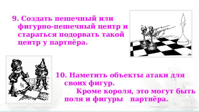 9. Создать пешечный или фигурно-пешечный центр и стараться подорвать такой центр у партнёра. 10. Наметить объекты атаки для своих фигур.  Кроме короля, это могут быть поля и фигуры партнёра. 