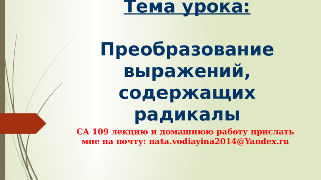 Тема урока:   Преобразование выражений, содержащих радикалы СА 109 лекцию и домашнюю работу прислать мне на почту: nata.vodiayina2014@Yandex.ru 