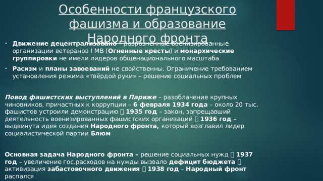 Особенности французского фашизма и образование Народного фронта Движение децентрализовано – разрозненные военизированные организации ветеранов I МВ ( Огненные кресты ) и монархические группировки не имели лидеров общенационального масштаба Расизм и планы завоеваний не свойственны. Ограничение требованием установления режима «твёрдой руки» – решение социальных проблем Повод фашистских выступлений в Париже – разоблачение крупных чиновников, причастных к коррупции – 6 февраля 1934 года – около 20 тыс. фашистов устроили демонстрацию   1935 год – закон, запрещавший деятельность военизированных фашистских организаций   1936 год – выдвинута идея создания Народного фронта, который возглавил лидер социалистической партии Блюм  Основная задача Народного фронта – решение социальных нужд   1937 год – увеличение гос.расходов на нужды вызвало дефицит бюджета  активизация забастовочного движения   1938 год – Народный фронт распался 