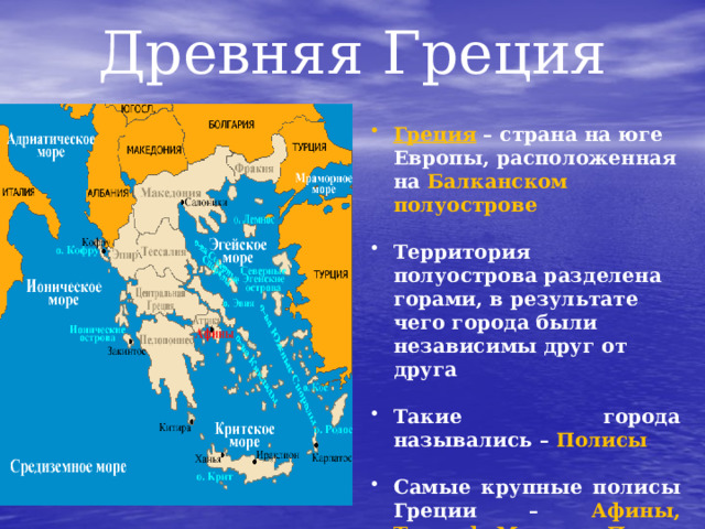 Древняя Греция Греция – страна на юге Европы, расположенная на Балканском полуострове Территория полуострова разделена горами, в результате чего города были независимы друг от друга Такие города назывались – Полисы Самые крупные полисы Греции – Афины, Тиринф, Микены, Пилос 