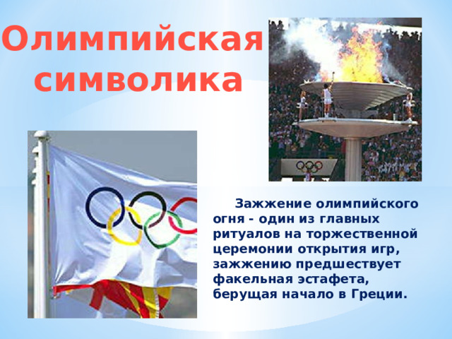 Олимпийская символика  Зажжение олимпийского огня - один из главных ритуалов на торжественной церемонии открытия игр, зажжению предшествует факельная эстафета, берущая начало в Греции. 