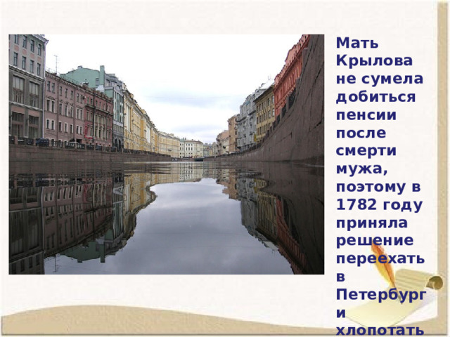 Мать Крылова не сумела добиться пенсии после смерти мужа, поэтому в 1782 году приняла решение переехать в Петербург и хлопотать о пенсии там. 