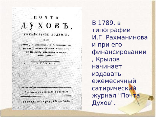 В 1789, в типографии И.Г. Рахманинова и при его финансировании , Крылов начинает издавать ежемесячный сатирический журнал 