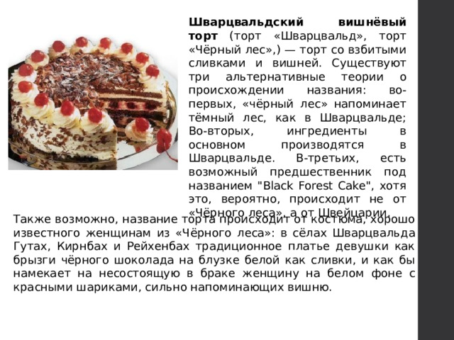 Шварцвальдский вишнёвый торт (торт «Шварцвальд», торт «Чёрный лес»,) — торт со взбитыми сливками и вишней. Существуют три альтернативные теории о происхождении названия: во-первых, «чёрный лес» напоминает тёмный лес, как в Шварцвальде; Во-вторых, ингредиенты в основном производятся в Шварцвальде. В-третьих, есть возможный предшественник под названием 