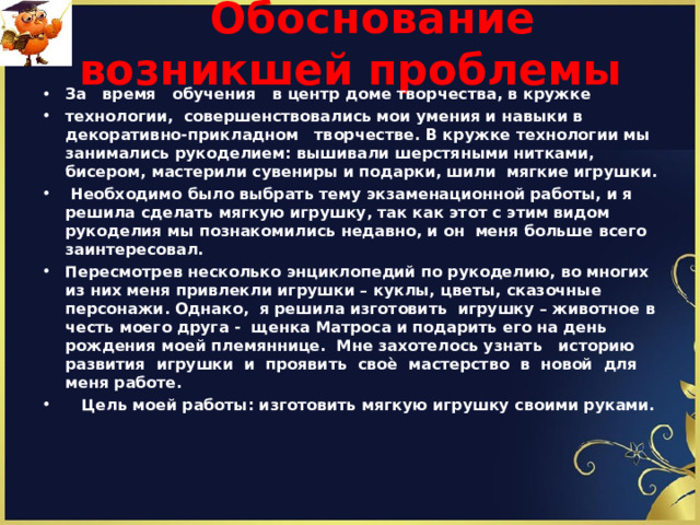  Обоснование возникшей проблемы   За время обучения в центр доме творчества , в кружке технологии, совершенствовались мои умения и навыки в декоративно-прикладном творчестве. В кружке технологии мы занимались рукоделием: вышивали шерстяными нитками, бисером, мастерили сувениры и подарки, шили мягкие игрушки.  Необходимо было выбрать тему экзаменационной работы, и я решила сделать мягкую игрушку, так как этот с этим видом рукоделия мы познакомились недавно, и он меня больше всего заинтересовал. Пересмотрев несколько энциклопедий по рукоделию, во многих из них меня привлекли игрушки – куклы, цветы, сказочные персонажи. Однако, я решила изготовить игрушку – животное в честь моего друга - щенка Матроса и подарить его на день рождения моей племяннице. Мне захотелось узнать историю развития игрушки и проявить своѐ мастерство в новой для меня работе.  Цель моей работы: изготовить мягкую игрушку своими руками.     