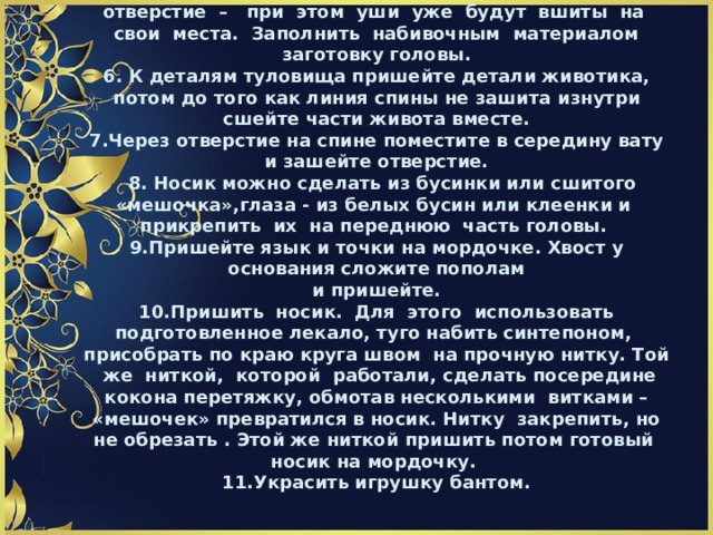 5.Вывернуть заготовку головы через оставленное отверстие – при этом уши уже будут вшиты на свои места. Заполнить набивочным материалом заготовку головы.  6. К деталям туловища пришейте детали животика,  потом до того как линия спины не зашита  изнутри сшейте части живота вместе.  7.Через отверстие на спине поместите в середину вату и зашейте отверстие.  8. Носик можно сделать из бусинки или сшитого «мешочка»,глаза - из белых бусин или клеенки и прикрепить их на переднюю часть головы.  9.Пришейте язык и точки на мордочке. Хвост у основания сложите пополам  и пришейте.  10.Пришить носик. Для этого использовать подготовленное лекало, туго набить синтепоном, присобрать по краю круга швом на прочную нитку. Той же ниткой, которой работали, сделать посередине кокона перетяжку, обмотав несколькими витками – «мешочек» превратился в носик. Нитку закрепить, но не обрезать . Этой же ниткой пришить потом готовый носик на мордочку.  11.Украсить игрушку бантом.                      