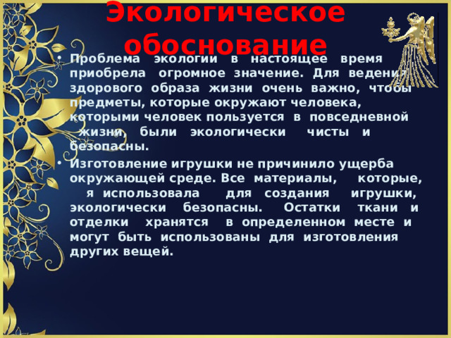 Экологическое обоснование     Проблема экологии в настоящее время приобрела огромное значение. Для ведения здорового образа жизни очень важно, чтобы предметы, которые окружают человека, которыми человек пользуется в повседневной жизни, были экологически чисты и безопасны. Изготовление игрушки не причинило ущерба окружающей среде. Все материалы, которые, я использовала для создания игрушки, экологически безопасны. Остатки ткани и отделки хранятся в определенном месте и могут быть использованы для изготовления других вещей.    